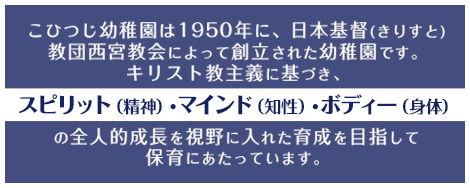 こひつじ幼稚園は1950年に、日本基督(きりすと)教団西宮教会によって創立された幼稚園です。キリスト教主義に基づき、スピリット（精神）・マインド（知性）・ボディー（身体）の全人的成長を視野に入れた育成を目指して保育にあたっています。