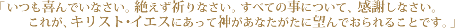 いつも喜んでいなさい。絶えず祈りなさい。すべての事について、感謝しなさい。これが、キリスト・イエスにあって神があなたがたに望んでおられることです。