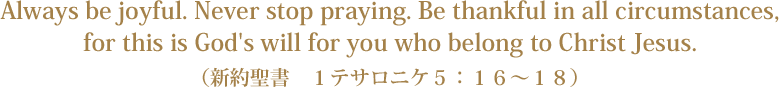 Always be joyful. Never stop praying. Be thankful in all circumstances,for this is God's will for you who belong to Christ Jesus.（新約聖書　１テサロニケ５：１６～１８）